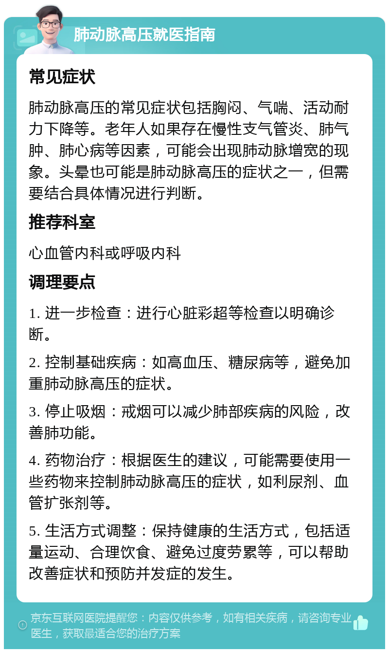 肺动脉高压就医指南 常见症状 肺动脉高压的常见症状包括胸闷、气喘、活动耐力下降等。老年人如果存在慢性支气管炎、肺气肿、肺心病等因素，可能会出现肺动脉增宽的现象。头晕也可能是肺动脉高压的症状之一，但需要结合具体情况进行判断。 推荐科室 心血管内科或呼吸内科 调理要点 1. 进一步检查：进行心脏彩超等检查以明确诊断。 2. 控制基础疾病：如高血压、糖尿病等，避免加重肺动脉高压的症状。 3. 停止吸烟：戒烟可以减少肺部疾病的风险，改善肺功能。 4. 药物治疗：根据医生的建议，可能需要使用一些药物来控制肺动脉高压的症状，如利尿剂、血管扩张剂等。 5. 生活方式调整：保持健康的生活方式，包括适量运动、合理饮食、避免过度劳累等，可以帮助改善症状和预防并发症的发生。