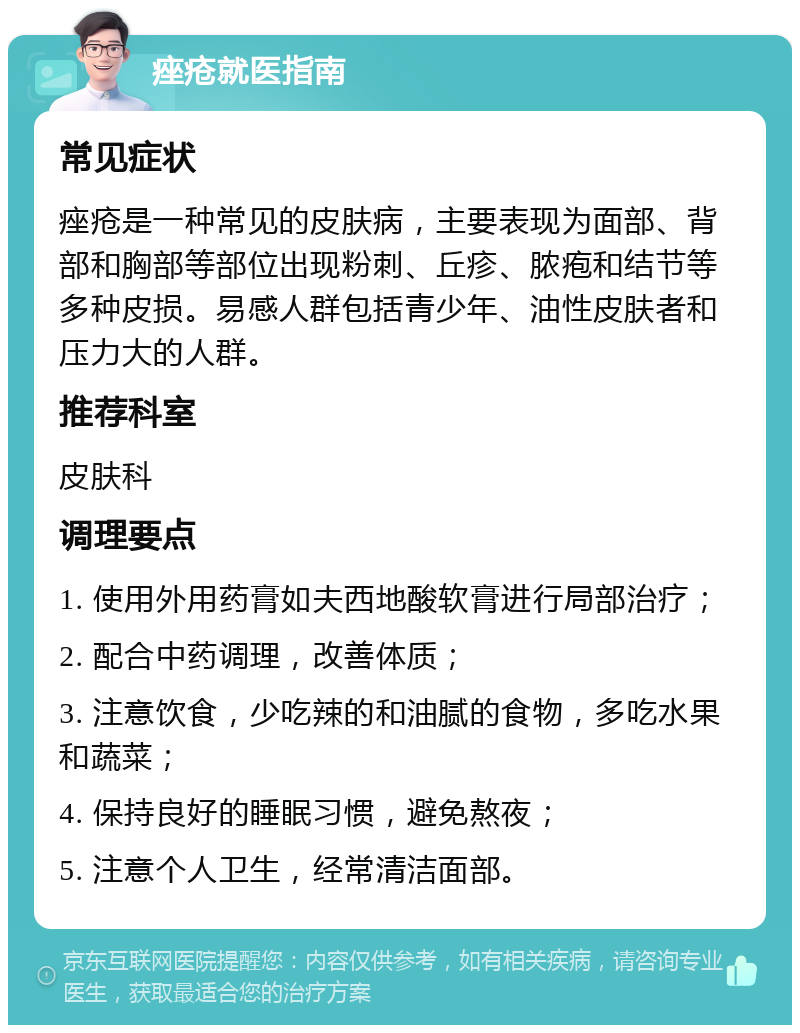 痤疮就医指南 常见症状 痤疮是一种常见的皮肤病，主要表现为面部、背部和胸部等部位出现粉刺、丘疹、脓疱和结节等多种皮损。易感人群包括青少年、油性皮肤者和压力大的人群。 推荐科室 皮肤科 调理要点 1. 使用外用药膏如夫西地酸软膏进行局部治疗； 2. 配合中药调理，改善体质； 3. 注意饮食，少吃辣的和油腻的食物，多吃水果和蔬菜； 4. 保持良好的睡眠习惯，避免熬夜； 5. 注意个人卫生，经常清洁面部。