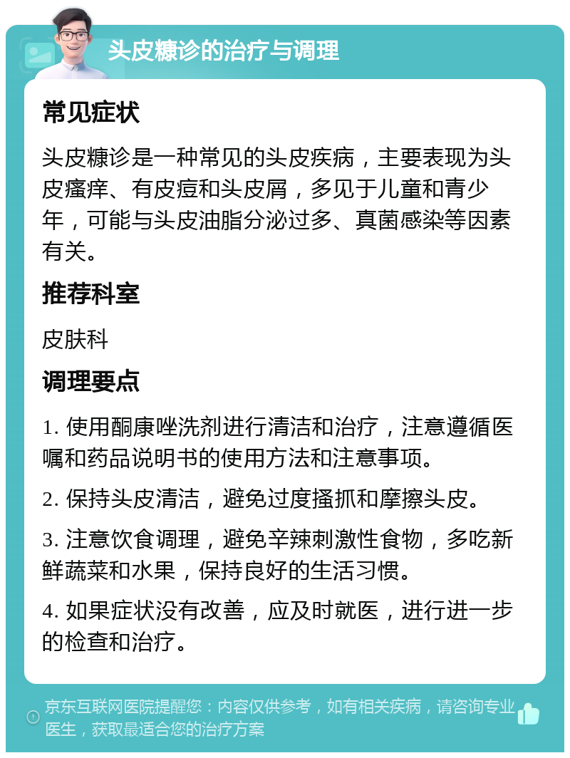 头皮糠诊的治疗与调理 常见症状 头皮糠诊是一种常见的头皮疾病，主要表现为头皮瘙痒、有皮痘和头皮屑，多见于儿童和青少年，可能与头皮油脂分泌过多、真菌感染等因素有关。 推荐科室 皮肤科 调理要点 1. 使用酮康唑洗剂进行清洁和治疗，注意遵循医嘱和药品说明书的使用方法和注意事项。 2. 保持头皮清洁，避免过度搔抓和摩擦头皮。 3. 注意饮食调理，避免辛辣刺激性食物，多吃新鲜蔬菜和水果，保持良好的生活习惯。 4. 如果症状没有改善，应及时就医，进行进一步的检查和治疗。