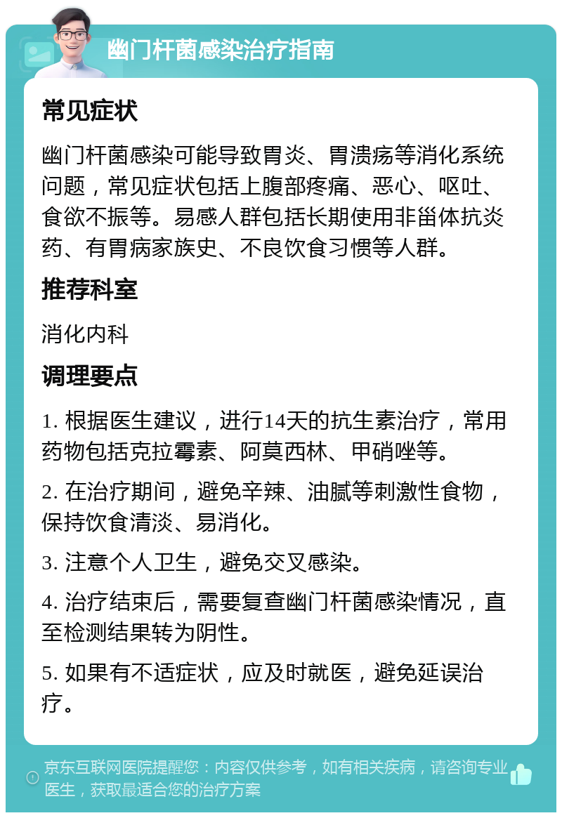 幽门杆菌感染治疗指南 常见症状 幽门杆菌感染可能导致胃炎、胃溃疡等消化系统问题，常见症状包括上腹部疼痛、恶心、呕吐、食欲不振等。易感人群包括长期使用非甾体抗炎药、有胃病家族史、不良饮食习惯等人群。 推荐科室 消化内科 调理要点 1. 根据医生建议，进行14天的抗生素治疗，常用药物包括克拉霉素、阿莫西林、甲硝唑等。 2. 在治疗期间，避免辛辣、油腻等刺激性食物，保持饮食清淡、易消化。 3. 注意个人卫生，避免交叉感染。 4. 治疗结束后，需要复查幽门杆菌感染情况，直至检测结果转为阴性。 5. 如果有不适症状，应及时就医，避免延误治疗。