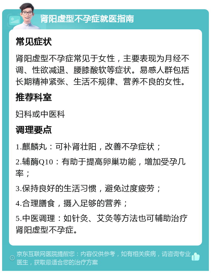 肾阳虚型不孕症就医指南 常见症状 肾阳虚型不孕症常见于女性，主要表现为月经不调、性欲减退、腰膝酸软等症状。易感人群包括长期精神紧张、生活不规律、营养不良的女性。 推荐科室 妇科或中医科 调理要点 1.麒麟丸：可补肾壮阳，改善不孕症状； 2.辅酶Q10：有助于提高卵巢功能，增加受孕几率； 3.保持良好的生活习惯，避免过度疲劳； 4.合理膳食，摄入足够的营养； 5.中医调理：如针灸、艾灸等方法也可辅助治疗肾阳虚型不孕症。