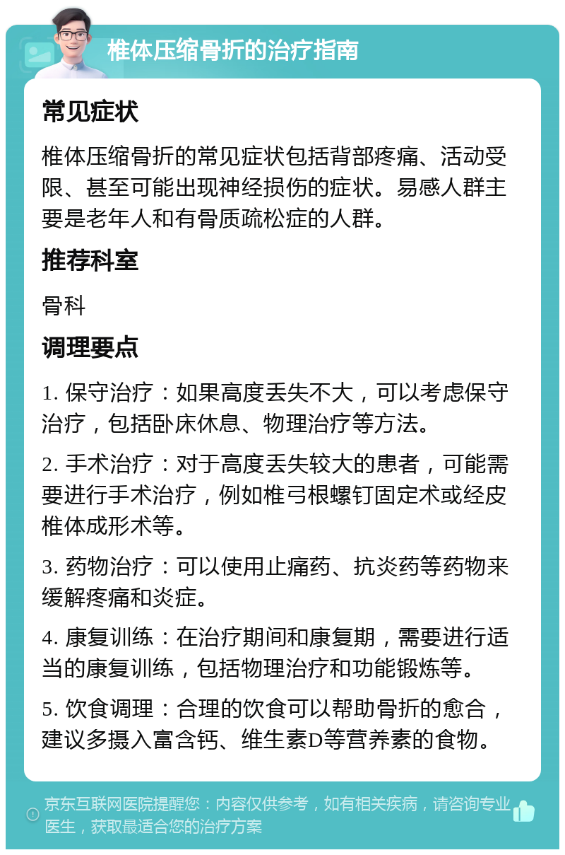 椎体压缩骨折的治疗指南 常见症状 椎体压缩骨折的常见症状包括背部疼痛、活动受限、甚至可能出现神经损伤的症状。易感人群主要是老年人和有骨质疏松症的人群。 推荐科室 骨科 调理要点 1. 保守治疗：如果高度丢失不大，可以考虑保守治疗，包括卧床休息、物理治疗等方法。 2. 手术治疗：对于高度丢失较大的患者，可能需要进行手术治疗，例如椎弓根螺钉固定术或经皮椎体成形术等。 3. 药物治疗：可以使用止痛药、抗炎药等药物来缓解疼痛和炎症。 4. 康复训练：在治疗期间和康复期，需要进行适当的康复训练，包括物理治疗和功能锻炼等。 5. 饮食调理：合理的饮食可以帮助骨折的愈合，建议多摄入富含钙、维生素D等营养素的食物。