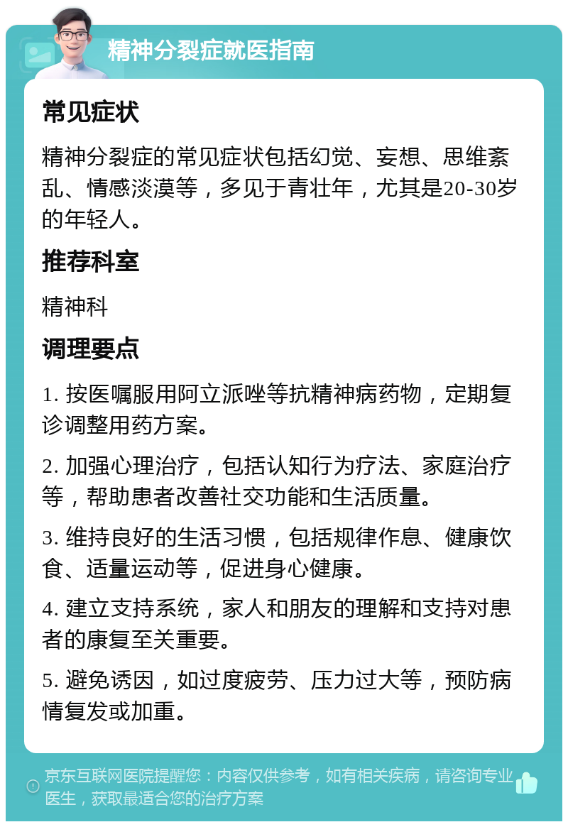 精神分裂症就医指南 常见症状 精神分裂症的常见症状包括幻觉、妄想、思维紊乱、情感淡漠等，多见于青壮年，尤其是20-30岁的年轻人。 推荐科室 精神科 调理要点 1. 按医嘱服用阿立派唑等抗精神病药物，定期复诊调整用药方案。 2. 加强心理治疗，包括认知行为疗法、家庭治疗等，帮助患者改善社交功能和生活质量。 3. 维持良好的生活习惯，包括规律作息、健康饮食、适量运动等，促进身心健康。 4. 建立支持系统，家人和朋友的理解和支持对患者的康复至关重要。 5. 避免诱因，如过度疲劳、压力过大等，预防病情复发或加重。