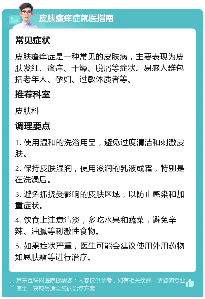 皮肤瘙痒症就医指南 常见症状 皮肤瘙痒症是一种常见的皮肤病，主要表现为皮肤发红、瘙痒、干燥、脱屑等症状。易感人群包括老年人、孕妇、过敏体质者等。 推荐科室 皮肤科 调理要点 1. 使用温和的洗浴用品，避免过度清洁和刺激皮肤。 2. 保持皮肤湿润，使用滋润的乳液或霜，特别是在洗澡后。 3. 避免抓挠受影响的皮肤区域，以防止感染和加重症状。 4. 饮食上注意清淡，多吃水果和蔬菜，避免辛辣、油腻等刺激性食物。 5. 如果症状严重，医生可能会建议使用外用药物如恩肤霜等进行治疗。