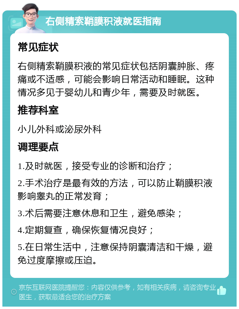 右侧精索鞘膜积液就医指南 常见症状 右侧精索鞘膜积液的常见症状包括阴囊肿胀、疼痛或不适感，可能会影响日常活动和睡眠。这种情况多见于婴幼儿和青少年，需要及时就医。 推荐科室 小儿外科或泌尿外科 调理要点 1.及时就医，接受专业的诊断和治疗； 2.手术治疗是最有效的方法，可以防止鞘膜积液影响睾丸的正常发育； 3.术后需要注意休息和卫生，避免感染； 4.定期复查，确保恢复情况良好； 5.在日常生活中，注意保持阴囊清洁和干燥，避免过度摩擦或压迫。