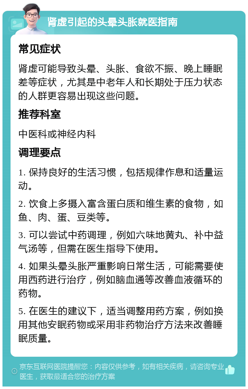 肾虚引起的头晕头胀就医指南 常见症状 肾虚可能导致头晕、头胀、食欲不振、晚上睡眠差等症状，尤其是中老年人和长期处于压力状态的人群更容易出现这些问题。 推荐科室 中医科或神经内科 调理要点 1. 保持良好的生活习惯，包括规律作息和适量运动。 2. 饮食上多摄入富含蛋白质和维生素的食物，如鱼、肉、蛋、豆类等。 3. 可以尝试中药调理，例如六味地黄丸、补中益气汤等，但需在医生指导下使用。 4. 如果头晕头胀严重影响日常生活，可能需要使用西药进行治疗，例如脑血通等改善血液循环的药物。 5. 在医生的建议下，适当调整用药方案，例如换用其他安眠药物或采用非药物治疗方法来改善睡眠质量。