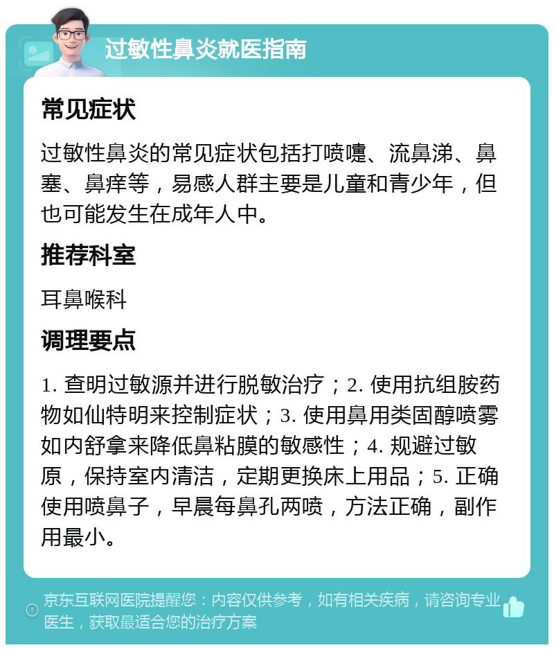 过敏性鼻炎就医指南 常见症状 过敏性鼻炎的常见症状包括打喷嚏、流鼻涕、鼻塞、鼻痒等，易感人群主要是儿童和青少年，但也可能发生在成年人中。 推荐科室 耳鼻喉科 调理要点 1. 查明过敏源并进行脱敏治疗；2. 使用抗组胺药物如仙特明来控制症状；3. 使用鼻用类固醇喷雾如内舒拿来降低鼻粘膜的敏感性；4. 规避过敏原，保持室内清洁，定期更换床上用品；5. 正确使用喷鼻子，早晨每鼻孔两喷，方法正确，副作用最小。