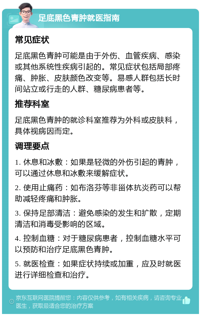 足底黑色青肿就医指南 常见症状 足底黑色青肿可能是由于外伤、血管疾病、感染或其他系统性疾病引起的。常见症状包括局部疼痛、肿胀、皮肤颜色改变等。易感人群包括长时间站立或行走的人群、糖尿病患者等。 推荐科室 足底黑色青肿的就诊科室推荐为外科或皮肤科，具体视病因而定。 调理要点 1. 休息和冰敷：如果是轻微的外伤引起的青肿，可以通过休息和冰敷来缓解症状。 2. 使用止痛药：如布洛芬等非甾体抗炎药可以帮助减轻疼痛和肿胀。 3. 保持足部清洁：避免感染的发生和扩散，定期清洁和消毒受影响的区域。 4. 控制血糖：对于糖尿病患者，控制血糖水平可以预防和治疗足底黑色青肿。 5. 就医检查：如果症状持续或加重，应及时就医进行详细检查和治疗。