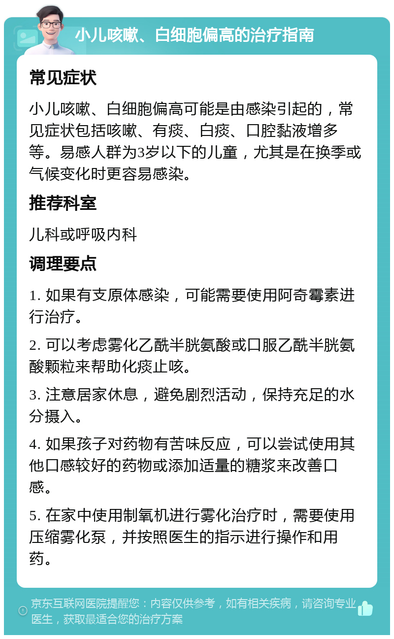 小儿咳嗽、白细胞偏高的治疗指南 常见症状 小儿咳嗽、白细胞偏高可能是由感染引起的，常见症状包括咳嗽、有痰、白痰、口腔黏液增多等。易感人群为3岁以下的儿童，尤其是在换季或气候变化时更容易感染。 推荐科室 儿科或呼吸内科 调理要点 1. 如果有支原体感染，可能需要使用阿奇霉素进行治疗。 2. 可以考虑雾化乙酰半胱氨酸或口服乙酰半胱氨酸颗粒来帮助化痰止咳。 3. 注意居家休息，避免剧烈活动，保持充足的水分摄入。 4. 如果孩子对药物有苦味反应，可以尝试使用其他口感较好的药物或添加适量的糖浆来改善口感。 5. 在家中使用制氧机进行雾化治疗时，需要使用压缩雾化泵，并按照医生的指示进行操作和用药。