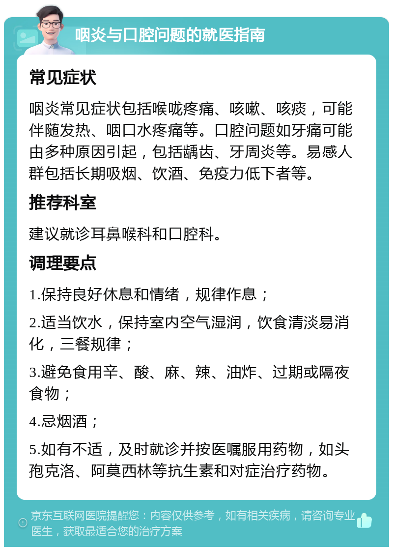 咽炎与口腔问题的就医指南 常见症状 咽炎常见症状包括喉咙疼痛、咳嗽、咳痰，可能伴随发热、咽口水疼痛等。口腔问题如牙痛可能由多种原因引起，包括龋齿、牙周炎等。易感人群包括长期吸烟、饮酒、免疫力低下者等。 推荐科室 建议就诊耳鼻喉科和口腔科。 调理要点 1.保持良好休息和情绪，规律作息； 2.适当饮水，保持室内空气湿润，饮食清淡易消化，三餐规律； 3.避免食用辛、酸、麻、辣、油炸、过期或隔夜食物； 4.忌烟酒； 5.如有不适，及时就诊并按医嘱服用药物，如头孢克洛、阿莫西林等抗生素和对症治疗药物。