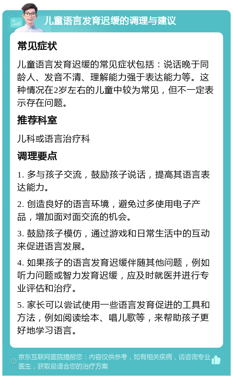 儿童语言发育迟缓的调理与建议 常见症状 儿童语言发育迟缓的常见症状包括：说话晚于同龄人、发音不清、理解能力强于表达能力等。这种情况在2岁左右的儿童中较为常见，但不一定表示存在问题。 推荐科室 儿科或语言治疗科 调理要点 1. 多与孩子交流，鼓励孩子说话，提高其语言表达能力。 2. 创造良好的语言环境，避免过多使用电子产品，增加面对面交流的机会。 3. 鼓励孩子模仿，通过游戏和日常生活中的互动来促进语言发展。 4. 如果孩子的语言发育迟缓伴随其他问题，例如听力问题或智力发育迟缓，应及时就医并进行专业评估和治疗。 5. 家长可以尝试使用一些语言发育促进的工具和方法，例如阅读绘本、唱儿歌等，来帮助孩子更好地学习语言。