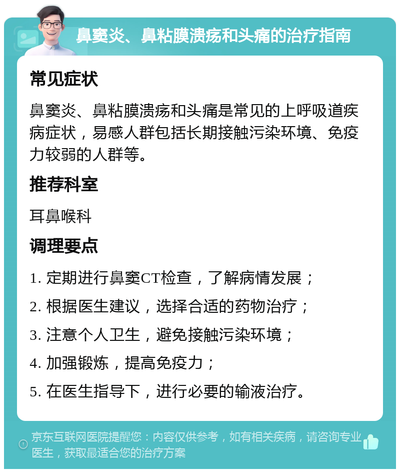 鼻窦炎、鼻粘膜溃疡和头痛的治疗指南 常见症状 鼻窦炎、鼻粘膜溃疡和头痛是常见的上呼吸道疾病症状，易感人群包括长期接触污染环境、免疫力较弱的人群等。 推荐科室 耳鼻喉科 调理要点 1. 定期进行鼻窦CT检查，了解病情发展； 2. 根据医生建议，选择合适的药物治疗； 3. 注意个人卫生，避免接触污染环境； 4. 加强锻炼，提高免疫力； 5. 在医生指导下，进行必要的输液治疗。