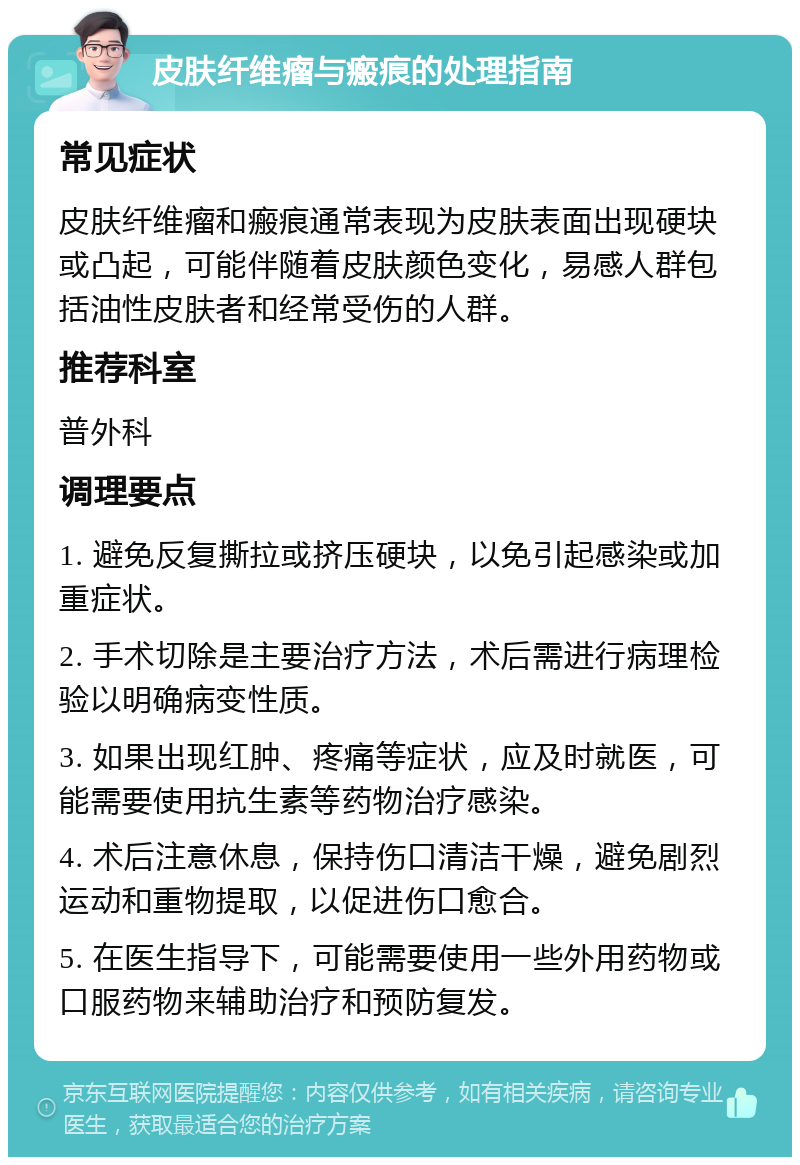 皮肤纤维瘤与瘢痕的处理指南 常见症状 皮肤纤维瘤和瘢痕通常表现为皮肤表面出现硬块或凸起，可能伴随着皮肤颜色变化，易感人群包括油性皮肤者和经常受伤的人群。 推荐科室 普外科 调理要点 1. 避免反复撕拉或挤压硬块，以免引起感染或加重症状。 2. 手术切除是主要治疗方法，术后需进行病理检验以明确病变性质。 3. 如果出现红肿、疼痛等症状，应及时就医，可能需要使用抗生素等药物治疗感染。 4. 术后注意休息，保持伤口清洁干燥，避免剧烈运动和重物提取，以促进伤口愈合。 5. 在医生指导下，可能需要使用一些外用药物或口服药物来辅助治疗和预防复发。