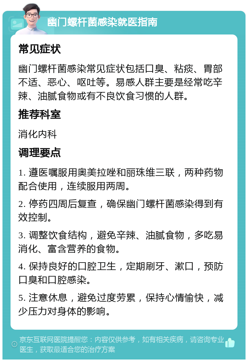 幽门螺杆菌感染就医指南 常见症状 幽门螺杆菌感染常见症状包括口臭、粘痰、胃部不适、恶心、呕吐等。易感人群主要是经常吃辛辣、油腻食物或有不良饮食习惯的人群。 推荐科室 消化内科 调理要点 1. 遵医嘱服用奥美拉唑和丽珠维三联，两种药物配合使用，连续服用两周。 2. 停药四周后复查，确保幽门螺杆菌感染得到有效控制。 3. 调整饮食结构，避免辛辣、油腻食物，多吃易消化、富含营养的食物。 4. 保持良好的口腔卫生，定期刷牙、漱口，预防口臭和口腔感染。 5. 注意休息，避免过度劳累，保持心情愉快，减少压力对身体的影响。