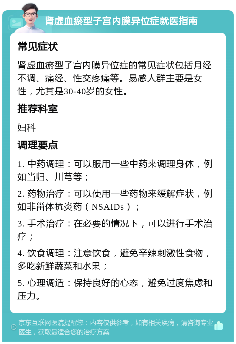 肾虚血瘀型子宫内膜异位症就医指南 常见症状 肾虚血瘀型子宫内膜异位症的常见症状包括月经不调、痛经、性交疼痛等。易感人群主要是女性，尤其是30-40岁的女性。 推荐科室 妇科 调理要点 1. 中药调理：可以服用一些中药来调理身体，例如当归、川芎等； 2. 药物治疗：可以使用一些药物来缓解症状，例如非甾体抗炎药（NSAIDs）； 3. 手术治疗：在必要的情况下，可以进行手术治疗； 4. 饮食调理：注意饮食，避免辛辣刺激性食物，多吃新鲜蔬菜和水果； 5. 心理调适：保持良好的心态，避免过度焦虑和压力。