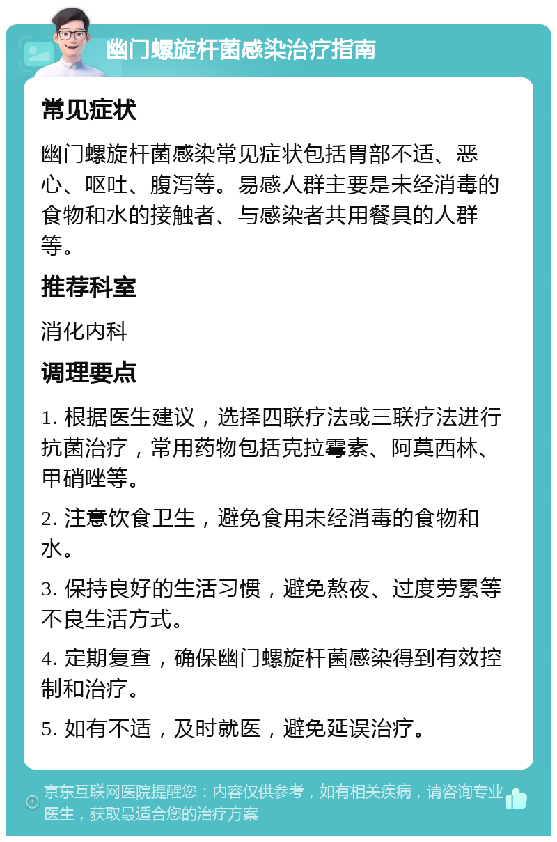 幽门螺旋杆菌感染治疗指南 常见症状 幽门螺旋杆菌感染常见症状包括胃部不适、恶心、呕吐、腹泻等。易感人群主要是未经消毒的食物和水的接触者、与感染者共用餐具的人群等。 推荐科室 消化内科 调理要点 1. 根据医生建议，选择四联疗法或三联疗法进行抗菌治疗，常用药物包括克拉霉素、阿莫西林、甲硝唑等。 2. 注意饮食卫生，避免食用未经消毒的食物和水。 3. 保持良好的生活习惯，避免熬夜、过度劳累等不良生活方式。 4. 定期复查，确保幽门螺旋杆菌感染得到有效控制和治疗。 5. 如有不适，及时就医，避免延误治疗。