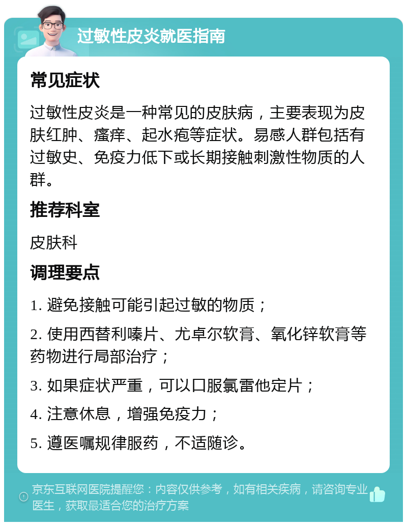 过敏性皮炎就医指南 常见症状 过敏性皮炎是一种常见的皮肤病，主要表现为皮肤红肿、瘙痒、起水疱等症状。易感人群包括有过敏史、免疫力低下或长期接触刺激性物质的人群。 推荐科室 皮肤科 调理要点 1. 避免接触可能引起过敏的物质； 2. 使用西替利嗪片、尤卓尔软膏、氧化锌软膏等药物进行局部治疗； 3. 如果症状严重，可以口服氯雷他定片； 4. 注意休息，增强免疫力； 5. 遵医嘱规律服药，不适随诊。