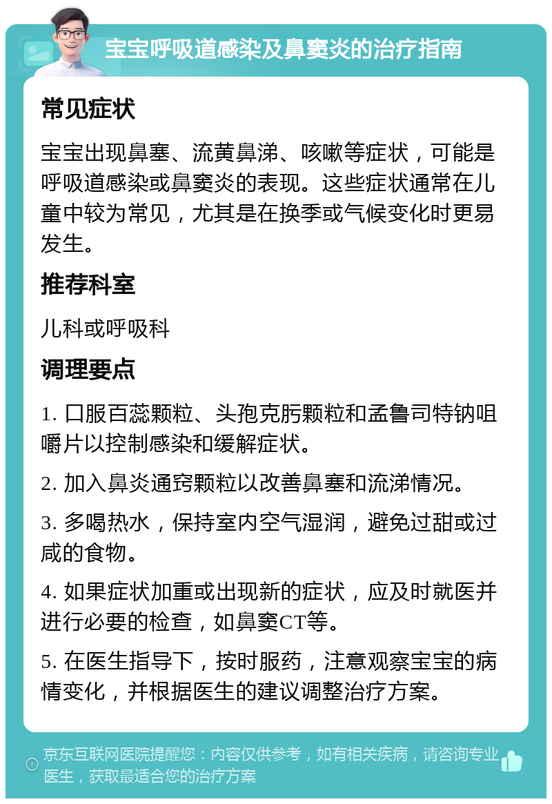 宝宝呼吸道感染及鼻窦炎的治疗指南 常见症状 宝宝出现鼻塞、流黄鼻涕、咳嗽等症状，可能是呼吸道感染或鼻窦炎的表现。这些症状通常在儿童中较为常见，尤其是在换季或气候变化时更易发生。 推荐科室 儿科或呼吸科 调理要点 1. 口服百蕊颗粒、头孢克肟颗粒和孟鲁司特钠咀嚼片以控制感染和缓解症状。 2. 加入鼻炎通窍颗粒以改善鼻塞和流涕情况。 3. 多喝热水，保持室内空气湿润，避免过甜或过咸的食物。 4. 如果症状加重或出现新的症状，应及时就医并进行必要的检查，如鼻窦CT等。 5. 在医生指导下，按时服药，注意观察宝宝的病情变化，并根据医生的建议调整治疗方案。