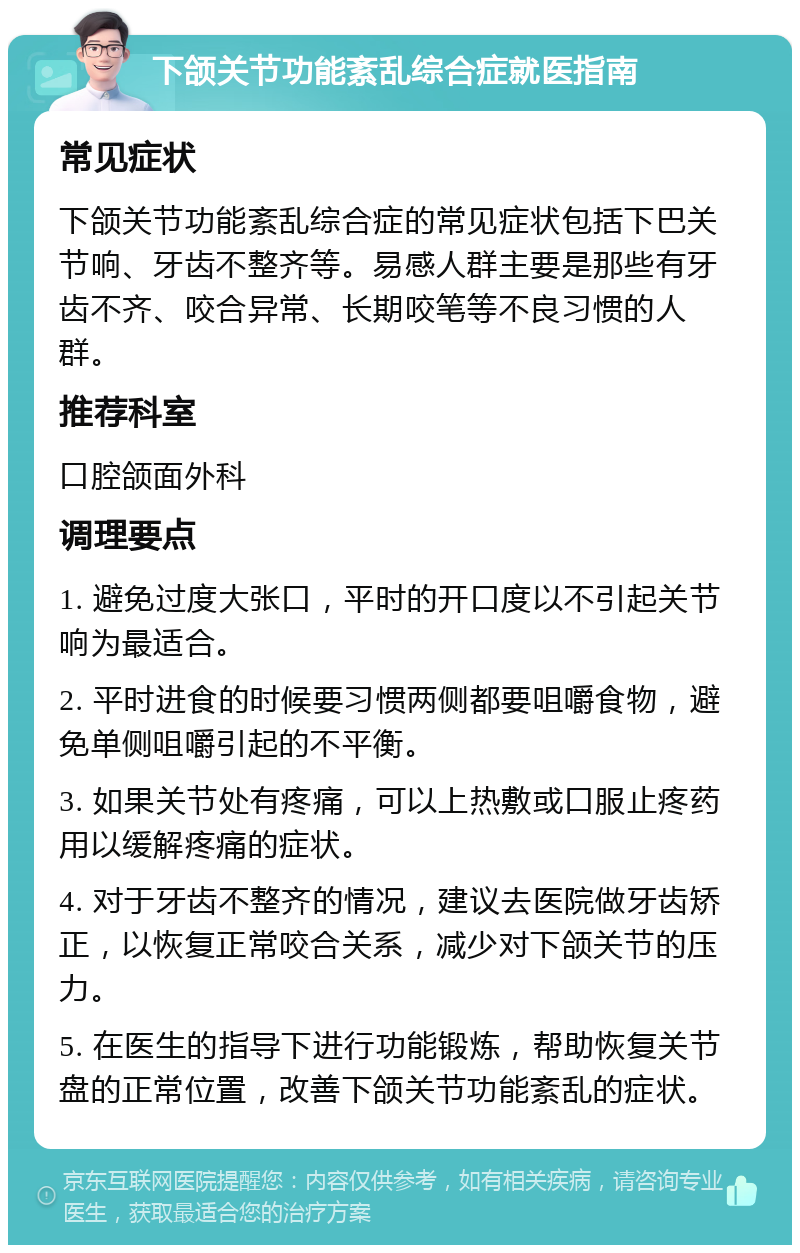 下颌关节功能紊乱综合症就医指南 常见症状 下颌关节功能紊乱综合症的常见症状包括下巴关节响、牙齿不整齐等。易感人群主要是那些有牙齿不齐、咬合异常、长期咬笔等不良习惯的人群。 推荐科室 口腔颌面外科 调理要点 1. 避免过度大张口，平时的开口度以不引起关节响为最适合。 2. 平时进食的时候要习惯两侧都要咀嚼食物，避免单侧咀嚼引起的不平衡。 3. 如果关节处有疼痛，可以上热敷或口服止疼药用以缓解疼痛的症状。 4. 对于牙齿不整齐的情况，建议去医院做牙齿矫正，以恢复正常咬合关系，减少对下颌关节的压力。 5. 在医生的指导下进行功能锻炼，帮助恢复关节盘的正常位置，改善下颌关节功能紊乱的症状。