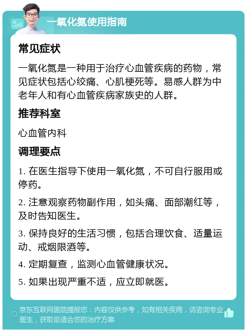 一氧化氮使用指南 常见症状 一氧化氮是一种用于治疗心血管疾病的药物，常见症状包括心绞痛、心肌梗死等。易感人群为中老年人和有心血管疾病家族史的人群。 推荐科室 心血管内科 调理要点 1. 在医生指导下使用一氧化氮，不可自行服用或停药。 2. 注意观察药物副作用，如头痛、面部潮红等，及时告知医生。 3. 保持良好的生活习惯，包括合理饮食、适量运动、戒烟限酒等。 4. 定期复查，监测心血管健康状况。 5. 如果出现严重不适，应立即就医。