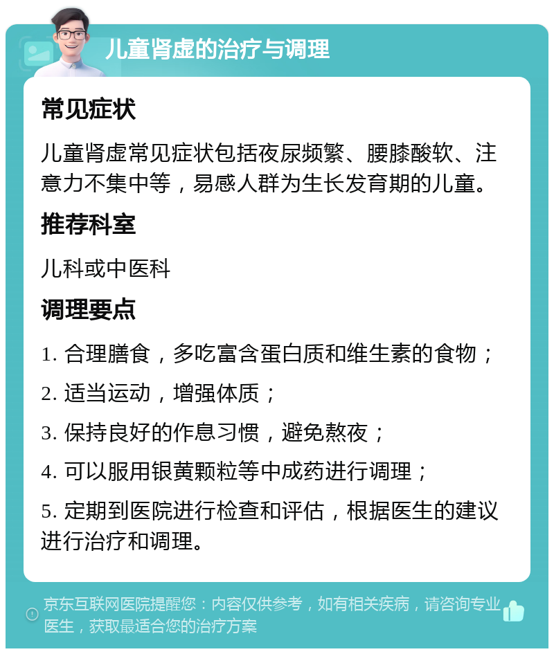 儿童肾虚的治疗与调理 常见症状 儿童肾虚常见症状包括夜尿频繁、腰膝酸软、注意力不集中等，易感人群为生长发育期的儿童。 推荐科室 儿科或中医科 调理要点 1. 合理膳食，多吃富含蛋白质和维生素的食物； 2. 适当运动，增强体质； 3. 保持良好的作息习惯，避免熬夜； 4. 可以服用银黄颗粒等中成药进行调理； 5. 定期到医院进行检查和评估，根据医生的建议进行治疗和调理。