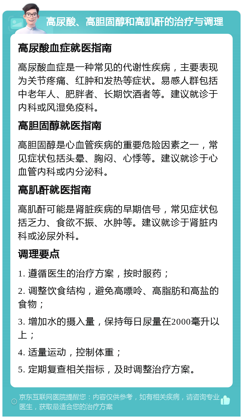 高尿酸、高胆固醇和高肌酐的治疗与调理 高尿酸血症就医指南 高尿酸血症是一种常见的代谢性疾病，主要表现为关节疼痛、红肿和发热等症状。易感人群包括中老年人、肥胖者、长期饮酒者等。建议就诊于内科或风湿免疫科。 高胆固醇就医指南 高胆固醇是心血管疾病的重要危险因素之一，常见症状包括头晕、胸闷、心悸等。建议就诊于心血管内科或内分泌科。 高肌酐就医指南 高肌酐可能是肾脏疾病的早期信号，常见症状包括乏力、食欲不振、水肿等。建议就诊于肾脏内科或泌尿外科。 调理要点 1. 遵循医生的治疗方案，按时服药； 2. 调整饮食结构，避免高嘌呤、高脂肪和高盐的食物； 3. 增加水的摄入量，保持每日尿量在2000毫升以上； 4. 适量运动，控制体重； 5. 定期复查相关指标，及时调整治疗方案。