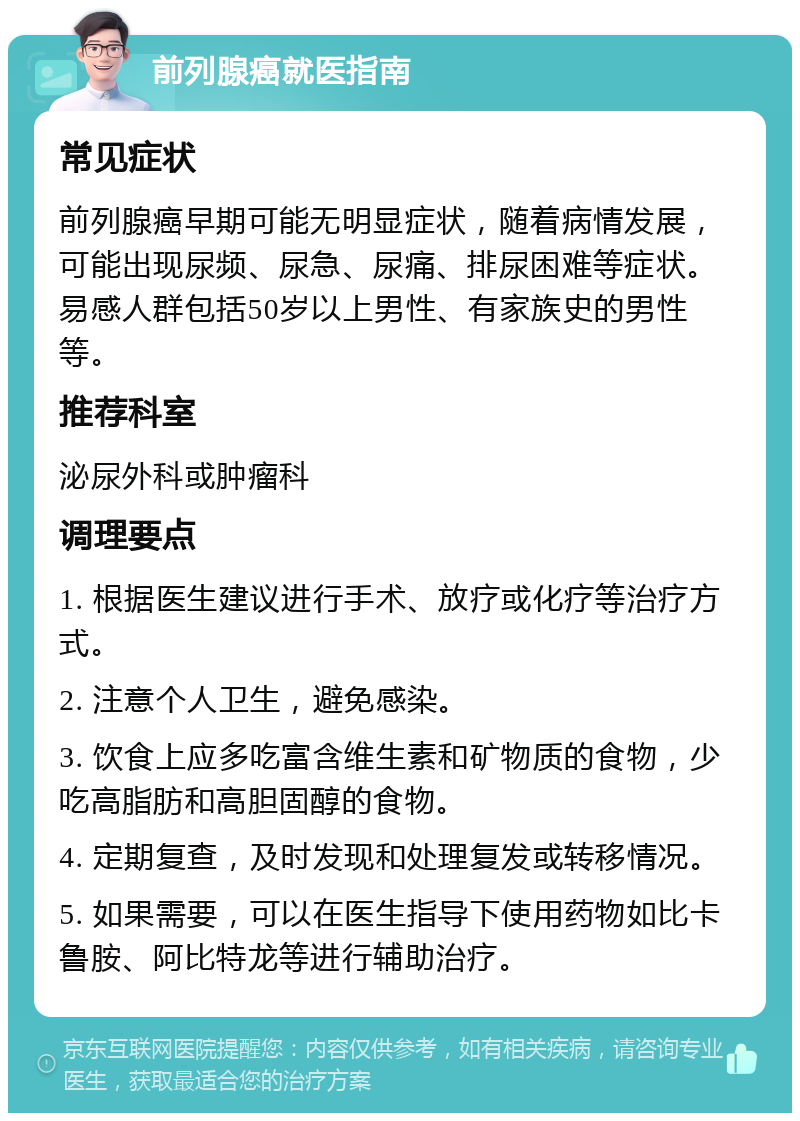 前列腺癌就医指南 常见症状 前列腺癌早期可能无明显症状，随着病情发展，可能出现尿频、尿急、尿痛、排尿困难等症状。易感人群包括50岁以上男性、有家族史的男性等。 推荐科室 泌尿外科或肿瘤科 调理要点 1. 根据医生建议进行手术、放疗或化疗等治疗方式。 2. 注意个人卫生，避免感染。 3. 饮食上应多吃富含维生素和矿物质的食物，少吃高脂肪和高胆固醇的食物。 4. 定期复查，及时发现和处理复发或转移情况。 5. 如果需要，可以在医生指导下使用药物如比卡鲁胺、阿比特龙等进行辅助治疗。