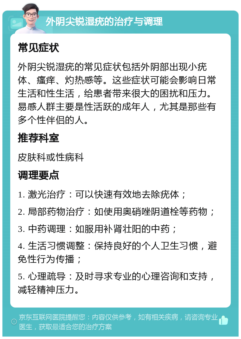 外阴尖锐湿疣的治疗与调理 常见症状 外阴尖锐湿疣的常见症状包括外阴部出现小疣体、瘙痒、灼热感等。这些症状可能会影响日常生活和性生活，给患者带来很大的困扰和压力。易感人群主要是性活跃的成年人，尤其是那些有多个性伴侣的人。 推荐科室 皮肤科或性病科 调理要点 1. 激光治疗：可以快速有效地去除疣体； 2. 局部药物治疗：如使用奥硝唑阴道栓等药物； 3. 中药调理：如服用补肾壮阳的中药； 4. 生活习惯调整：保持良好的个人卫生习惯，避免性行为传播； 5. 心理疏导：及时寻求专业的心理咨询和支持，减轻精神压力。