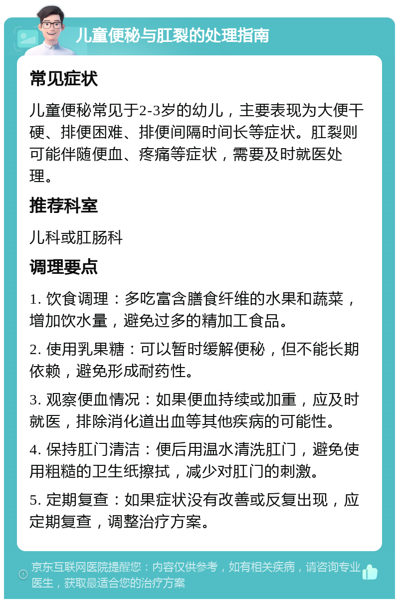 儿童便秘与肛裂的处理指南 常见症状 儿童便秘常见于2-3岁的幼儿，主要表现为大便干硬、排便困难、排便间隔时间长等症状。肛裂则可能伴随便血、疼痛等症状，需要及时就医处理。 推荐科室 儿科或肛肠科 调理要点 1. 饮食调理：多吃富含膳食纤维的水果和蔬菜，增加饮水量，避免过多的精加工食品。 2. 使用乳果糖：可以暂时缓解便秘，但不能长期依赖，避免形成耐药性。 3. 观察便血情况：如果便血持续或加重，应及时就医，排除消化道出血等其他疾病的可能性。 4. 保持肛门清洁：便后用温水清洗肛门，避免使用粗糙的卫生纸擦拭，减少对肛门的刺激。 5. 定期复查：如果症状没有改善或反复出现，应定期复查，调整治疗方案。