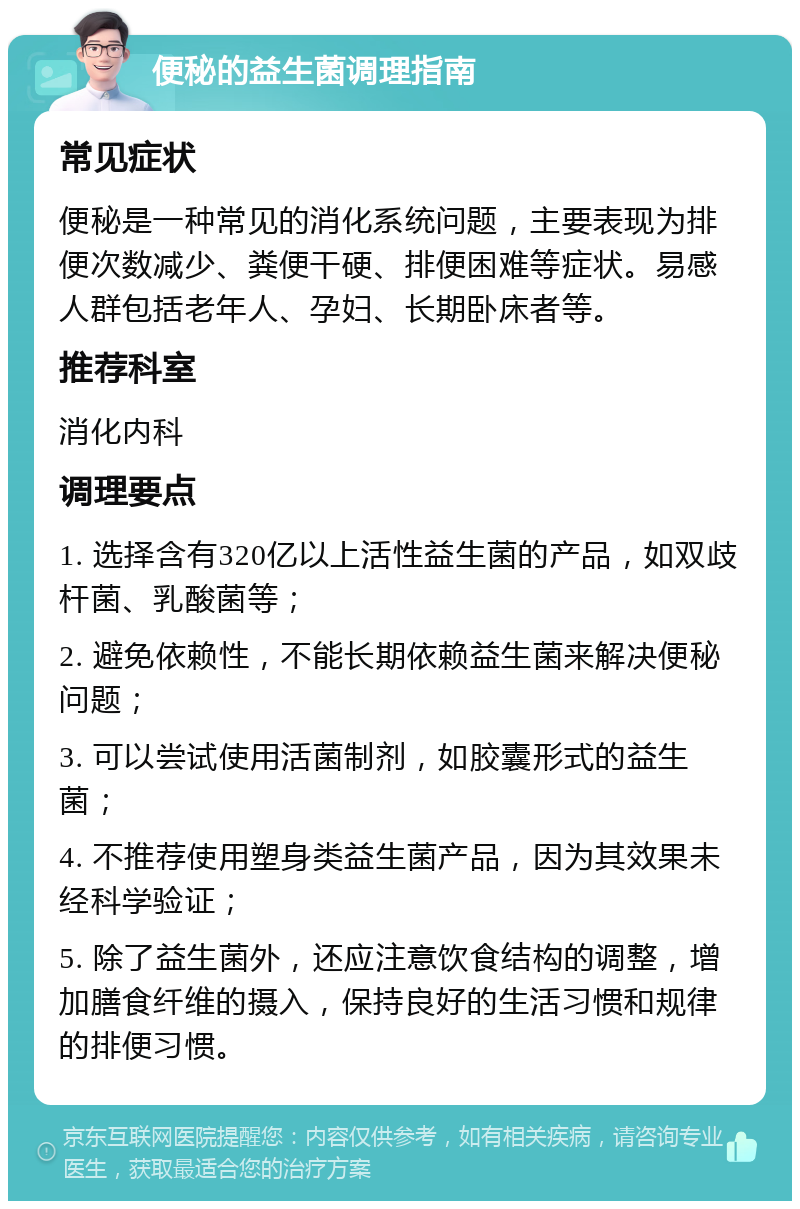 便秘的益生菌调理指南 常见症状 便秘是一种常见的消化系统问题，主要表现为排便次数减少、粪便干硬、排便困难等症状。易感人群包括老年人、孕妇、长期卧床者等。 推荐科室 消化内科 调理要点 1. 选择含有320亿以上活性益生菌的产品，如双歧杆菌、乳酸菌等； 2. 避免依赖性，不能长期依赖益生菌来解决便秘问题； 3. 可以尝试使用活菌制剂，如胶囊形式的益生菌； 4. 不推荐使用塑身类益生菌产品，因为其效果未经科学验证； 5. 除了益生菌外，还应注意饮食结构的调整，增加膳食纤维的摄入，保持良好的生活习惯和规律的排便习惯。