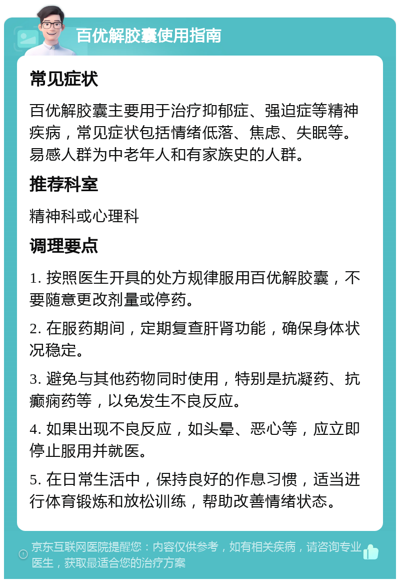 百优解胶囊使用指南 常见症状 百优解胶囊主要用于治疗抑郁症、强迫症等精神疾病，常见症状包括情绪低落、焦虑、失眠等。易感人群为中老年人和有家族史的人群。 推荐科室 精神科或心理科 调理要点 1. 按照医生开具的处方规律服用百优解胶囊，不要随意更改剂量或停药。 2. 在服药期间，定期复查肝肾功能，确保身体状况稳定。 3. 避免与其他药物同时使用，特别是抗凝药、抗癫痫药等，以免发生不良反应。 4. 如果出现不良反应，如头晕、恶心等，应立即停止服用并就医。 5. 在日常生活中，保持良好的作息习惯，适当进行体育锻炼和放松训练，帮助改善情绪状态。