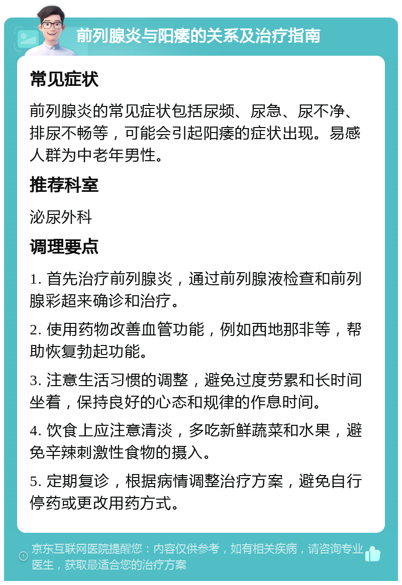 前列腺炎与阳痿的关系及治疗指南 常见症状 前列腺炎的常见症状包括尿频、尿急、尿不净、排尿不畅等，可能会引起阳痿的症状出现。易感人群为中老年男性。 推荐科室 泌尿外科 调理要点 1. 首先治疗前列腺炎，通过前列腺液检查和前列腺彩超来确诊和治疗。 2. 使用药物改善血管功能，例如西地那非等，帮助恢复勃起功能。 3. 注意生活习惯的调整，避免过度劳累和长时间坐着，保持良好的心态和规律的作息时间。 4. 饮食上应注意清淡，多吃新鲜蔬菜和水果，避免辛辣刺激性食物的摄入。 5. 定期复诊，根据病情调整治疗方案，避免自行停药或更改用药方式。