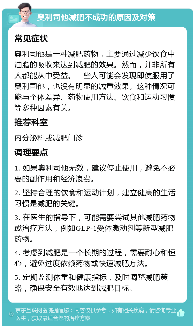 奥利司他减肥不成功的原因及对策 常见症状 奥利司他是一种减肥药物，主要通过减少饮食中油脂的吸收来达到减肥的效果。然而，并非所有人都能从中受益。一些人可能会发现即使服用了奥利司他，也没有明显的减重效果。这种情况可能与个体差异、药物使用方法、饮食和运动习惯等多种因素有关。 推荐科室 内分泌科或减肥门诊 调理要点 1. 如果奥利司他无效，建议停止使用，避免不必要的副作用和经济浪费。 2. 坚持合理的饮食和运动计划，建立健康的生活习惯是减肥的关键。 3. 在医生的指导下，可能需要尝试其他减肥药物或治疗方法，例如GLP-1受体激动剂等新型减肥药物。 4. 考虑到减肥是一个长期的过程，需要耐心和恒心，避免过度依赖药物或快速减肥方法。 5. 定期监测体重和健康指标，及时调整减肥策略，确保安全有效地达到减肥目标。