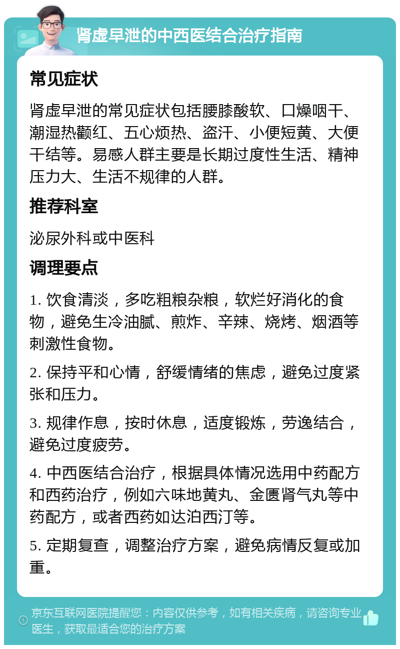 肾虚早泄的中西医结合治疗指南 常见症状 肾虚早泄的常见症状包括腰膝酸软、口燥咽干、潮湿热颧红、五心烦热、盗汗、小便短黄、大便干结等。易感人群主要是长期过度性生活、精神压力大、生活不规律的人群。 推荐科室 泌尿外科或中医科 调理要点 1. 饮食清淡，多吃粗粮杂粮，软烂好消化的食物，避免生冷油腻、煎炸、辛辣、烧烤、烟酒等刺激性食物。 2. 保持平和心情，舒缓情绪的焦虑，避免过度紧张和压力。 3. 规律作息，按时休息，适度锻炼，劳逸结合，避免过度疲劳。 4. 中西医结合治疗，根据具体情况选用中药配方和西药治疗，例如六味地黄丸、金匮肾气丸等中药配方，或者西药如达泊西汀等。 5. 定期复查，调整治疗方案，避免病情反复或加重。