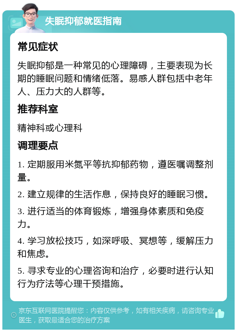 失眠抑郁就医指南 常见症状 失眠抑郁是一种常见的心理障碍，主要表现为长期的睡眠问题和情绪低落。易感人群包括中老年人、压力大的人群等。 推荐科室 精神科或心理科 调理要点 1. 定期服用米氮平等抗抑郁药物，遵医嘱调整剂量。 2. 建立规律的生活作息，保持良好的睡眠习惯。 3. 进行适当的体育锻炼，增强身体素质和免疫力。 4. 学习放松技巧，如深呼吸、冥想等，缓解压力和焦虑。 5. 寻求专业的心理咨询和治疗，必要时进行认知行为疗法等心理干预措施。