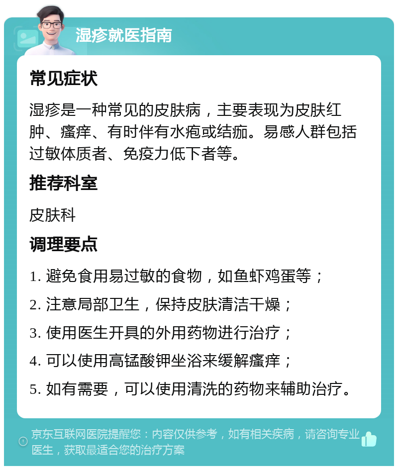 湿疹就医指南 常见症状 湿疹是一种常见的皮肤病，主要表现为皮肤红肿、瘙痒、有时伴有水疱或结痂。易感人群包括过敏体质者、免疫力低下者等。 推荐科室 皮肤科 调理要点 1. 避免食用易过敏的食物，如鱼虾鸡蛋等； 2. 注意局部卫生，保持皮肤清洁干燥； 3. 使用医生开具的外用药物进行治疗； 4. 可以使用高锰酸钾坐浴来缓解瘙痒； 5. 如有需要，可以使用清洗的药物来辅助治疗。