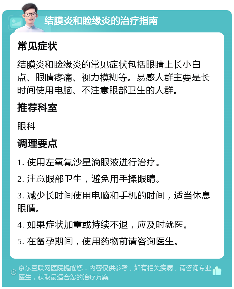 结膜炎和睑缘炎的治疗指南 常见症状 结膜炎和睑缘炎的常见症状包括眼睛上长小白点、眼睛疼痛、视力模糊等。易感人群主要是长时间使用电脑、不注意眼部卫生的人群。 推荐科室 眼科 调理要点 1. 使用左氧氟沙星滴眼液进行治疗。 2. 注意眼部卫生，避免用手揉眼睛。 3. 减少长时间使用电脑和手机的时间，适当休息眼睛。 4. 如果症状加重或持续不退，应及时就医。 5. 在备孕期间，使用药物前请咨询医生。