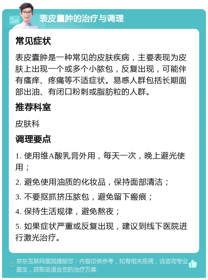 表皮囊肿的治疗与调理 常见症状 表皮囊肿是一种常见的皮肤疾病，主要表现为皮肤上出现一个或多个小脓包，反复出现，可能伴有瘙痒、疼痛等不适症状。易感人群包括长期面部出油、有闭口粉刺或脂肪粒的人群。 推荐科室 皮肤科 调理要点 1. 使用维A酸乳膏外用，每天一次，晚上避光使用； 2. 避免使用油质的化妆品，保持面部清洁； 3. 不要抠抓挤压脓包，避免留下瘢痕； 4. 保持生活规律，避免熬夜； 5. 如果症状严重或反复出现，建议到线下医院进行激光治疗。