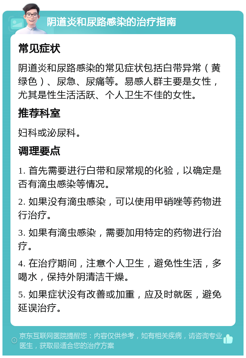 阴道炎和尿路感染的治疗指南 常见症状 阴道炎和尿路感染的常见症状包括白带异常（黄绿色）、尿急、尿痛等。易感人群主要是女性，尤其是性生活活跃、个人卫生不佳的女性。 推荐科室 妇科或泌尿科。 调理要点 1. 首先需要进行白带和尿常规的化验，以确定是否有滴虫感染等情况。 2. 如果没有滴虫感染，可以使用甲硝唑等药物进行治疗。 3. 如果有滴虫感染，需要加用特定的药物进行治疗。 4. 在治疗期间，注意个人卫生，避免性生活，多喝水，保持外阴清洁干燥。 5. 如果症状没有改善或加重，应及时就医，避免延误治疗。