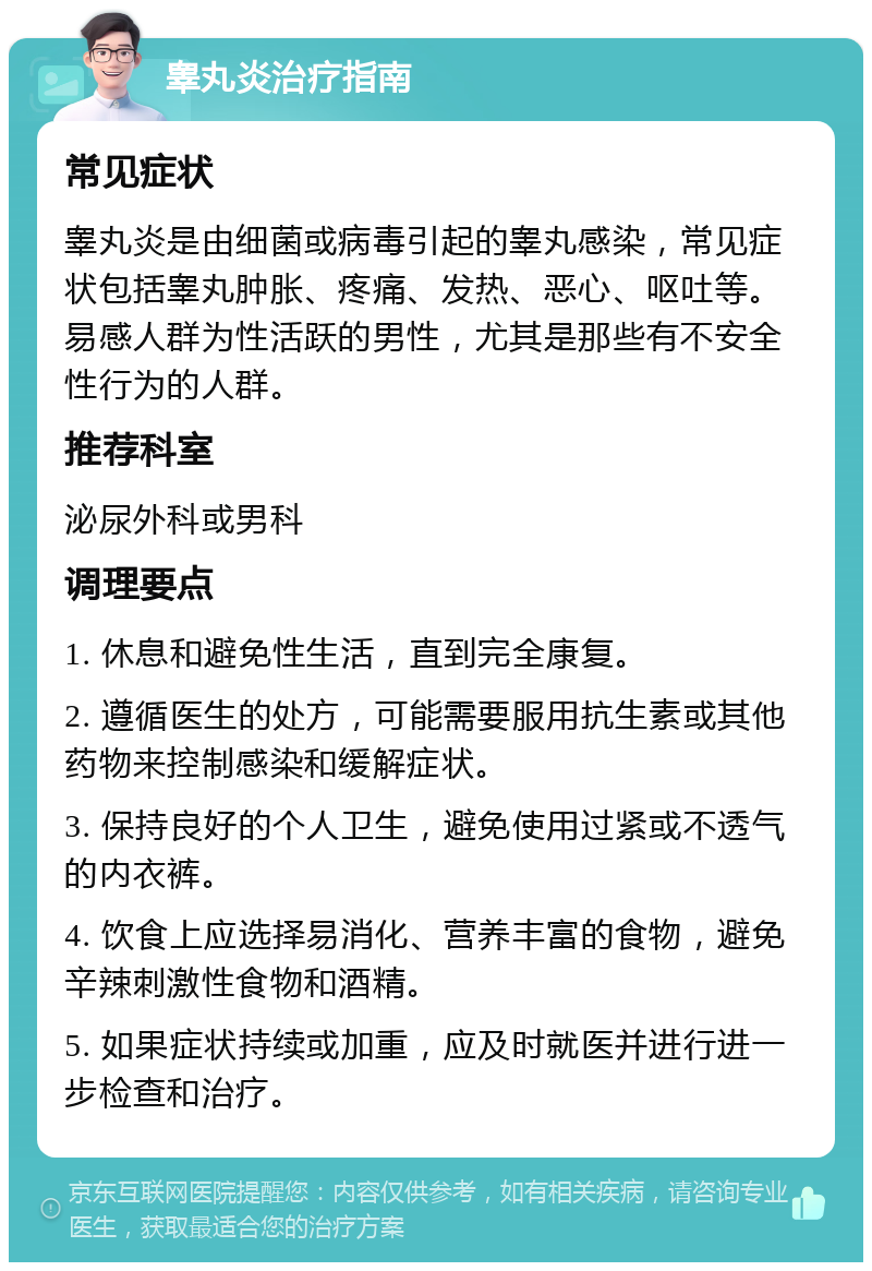 睾丸炎治疗指南 常见症状 睾丸炎是由细菌或病毒引起的睾丸感染，常见症状包括睾丸肿胀、疼痛、发热、恶心、呕吐等。易感人群为性活跃的男性，尤其是那些有不安全性行为的人群。 推荐科室 泌尿外科或男科 调理要点 1. 休息和避免性生活，直到完全康复。 2. 遵循医生的处方，可能需要服用抗生素或其他药物来控制感染和缓解症状。 3. 保持良好的个人卫生，避免使用过紧或不透气的内衣裤。 4. 饮食上应选择易消化、营养丰富的食物，避免辛辣刺激性食物和酒精。 5. 如果症状持续或加重，应及时就医并进行进一步检查和治疗。