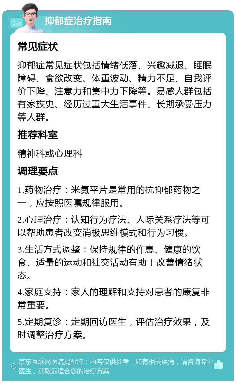 抑郁症治疗指南 常见症状 抑郁症常见症状包括情绪低落、兴趣减退、睡眠障碍、食欲改变、体重波动、精力不足、自我评价下降、注意力和集中力下降等。易感人群包括有家族史、经历过重大生活事件、长期承受压力等人群。 推荐科室 精神科或心理科 调理要点 1.药物治疗：米氮平片是常用的抗抑郁药物之一，应按照医嘱规律服用。 2.心理治疗：认知行为疗法、人际关系疗法等可以帮助患者改变消极思维模式和行为习惯。 3.生活方式调整：保持规律的作息、健康的饮食、适量的运动和社交活动有助于改善情绪状态。 4.家庭支持：家人的理解和支持对患者的康复非常重要。 5.定期复诊：定期回访医生，评估治疗效果，及时调整治疗方案。