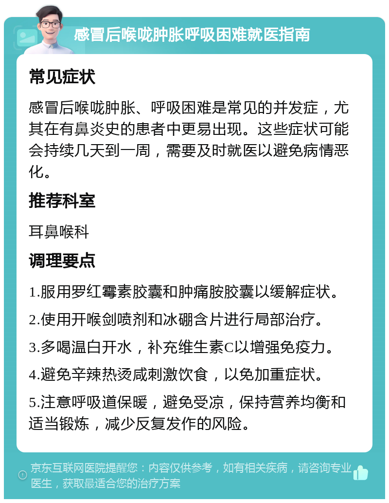 感冒后喉咙肿胀呼吸困难就医指南 常见症状 感冒后喉咙肿胀、呼吸困难是常见的并发症，尤其在有鼻炎史的患者中更易出现。这些症状可能会持续几天到一周，需要及时就医以避免病情恶化。 推荐科室 耳鼻喉科 调理要点 1.服用罗红霉素胶囊和肿痛胺胶囊以缓解症状。 2.使用开喉剑喷剂和冰硼含片进行局部治疗。 3.多喝温白开水，补充维生素C以增强免疫力。 4.避免辛辣热烫咸刺激饮食，以免加重症状。 5.注意呼吸道保暖，避免受凉，保持营养均衡和适当锻炼，减少反复发作的风险。