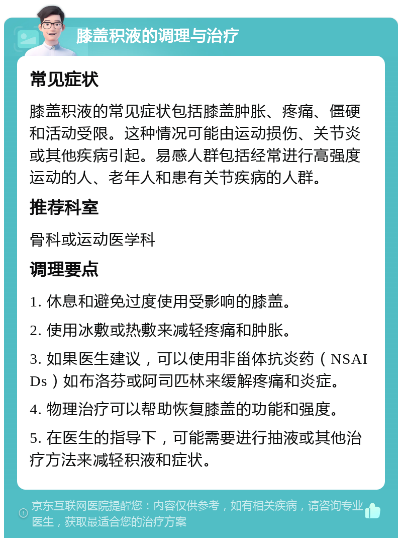 膝盖积液的调理与治疗 常见症状 膝盖积液的常见症状包括膝盖肿胀、疼痛、僵硬和活动受限。这种情况可能由运动损伤、关节炎或其他疾病引起。易感人群包括经常进行高强度运动的人、老年人和患有关节疾病的人群。 推荐科室 骨科或运动医学科 调理要点 1. 休息和避免过度使用受影响的膝盖。 2. 使用冰敷或热敷来减轻疼痛和肿胀。 3. 如果医生建议，可以使用非甾体抗炎药（NSAIDs）如布洛芬或阿司匹林来缓解疼痛和炎症。 4. 物理治疗可以帮助恢复膝盖的功能和强度。 5. 在医生的指导下，可能需要进行抽液或其他治疗方法来减轻积液和症状。