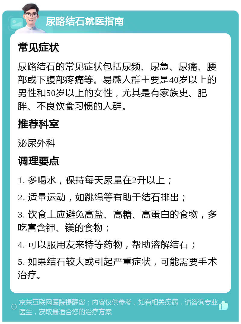 尿路结石就医指南 常见症状 尿路结石的常见症状包括尿频、尿急、尿痛、腰部或下腹部疼痛等。易感人群主要是40岁以上的男性和50岁以上的女性，尤其是有家族史、肥胖、不良饮食习惯的人群。 推荐科室 泌尿外科 调理要点 1. 多喝水，保持每天尿量在2升以上； 2. 适量运动，如跳绳等有助于结石排出； 3. 饮食上应避免高盐、高糖、高蛋白的食物，多吃富含钾、镁的食物； 4. 可以服用友来特等药物，帮助溶解结石； 5. 如果结石较大或引起严重症状，可能需要手术治疗。