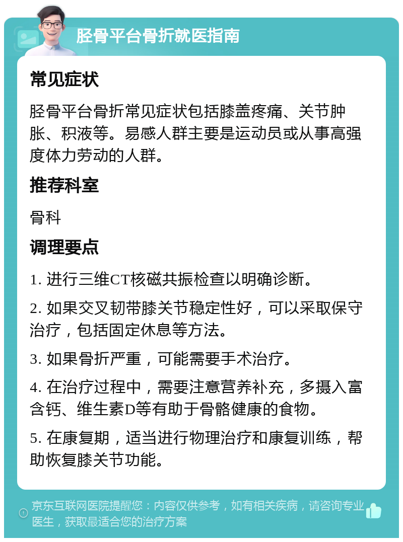 胫骨平台骨折就医指南 常见症状 胫骨平台骨折常见症状包括膝盖疼痛、关节肿胀、积液等。易感人群主要是运动员或从事高强度体力劳动的人群。 推荐科室 骨科 调理要点 1. 进行三维CT核磁共振检查以明确诊断。 2. 如果交叉韧带膝关节稳定性好，可以采取保守治疗，包括固定休息等方法。 3. 如果骨折严重，可能需要手术治疗。 4. 在治疗过程中，需要注意营养补充，多摄入富含钙、维生素D等有助于骨骼健康的食物。 5. 在康复期，适当进行物理治疗和康复训练，帮助恢复膝关节功能。