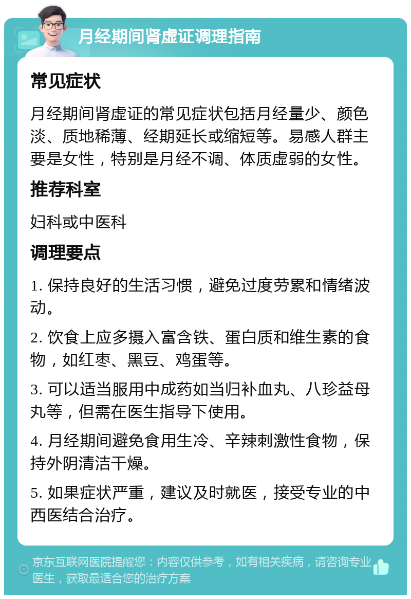 月经期间肾虚证调理指南 常见症状 月经期间肾虚证的常见症状包括月经量少、颜色淡、质地稀薄、经期延长或缩短等。易感人群主要是女性，特别是月经不调、体质虚弱的女性。 推荐科室 妇科或中医科 调理要点 1. 保持良好的生活习惯，避免过度劳累和情绪波动。 2. 饮食上应多摄入富含铁、蛋白质和维生素的食物，如红枣、黑豆、鸡蛋等。 3. 可以适当服用中成药如当归补血丸、八珍益母丸等，但需在医生指导下使用。 4. 月经期间避免食用生冷、辛辣刺激性食物，保持外阴清洁干燥。 5. 如果症状严重，建议及时就医，接受专业的中西医结合治疗。