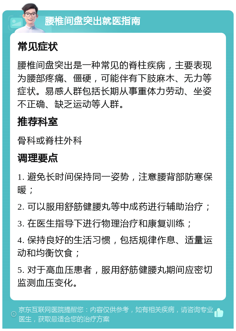 腰椎间盘突出就医指南 常见症状 腰椎间盘突出是一种常见的脊柱疾病，主要表现为腰部疼痛、僵硬，可能伴有下肢麻木、无力等症状。易感人群包括长期从事重体力劳动、坐姿不正确、缺乏运动等人群。 推荐科室 骨科或脊柱外科 调理要点 1. 避免长时间保持同一姿势，注意腰背部防寒保暖； 2. 可以服用舒筋健腰丸等中成药进行辅助治疗； 3. 在医生指导下进行物理治疗和康复训练； 4. 保持良好的生活习惯，包括规律作息、适量运动和均衡饮食； 5. 对于高血压患者，服用舒筋健腰丸期间应密切监测血压变化。