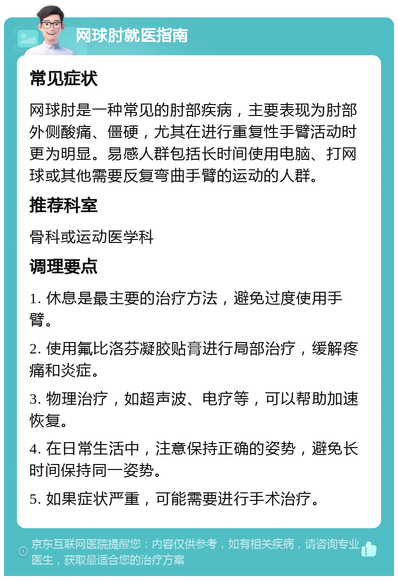 网球肘就医指南 常见症状 网球肘是一种常见的肘部疾病，主要表现为肘部外侧酸痛、僵硬，尤其在进行重复性手臂活动时更为明显。易感人群包括长时间使用电脑、打网球或其他需要反复弯曲手臂的运动的人群。 推荐科室 骨科或运动医学科 调理要点 1. 休息是最主要的治疗方法，避免过度使用手臂。 2. 使用氟比洛芬凝胶贴膏进行局部治疗，缓解疼痛和炎症。 3. 物理治疗，如超声波、电疗等，可以帮助加速恢复。 4. 在日常生活中，注意保持正确的姿势，避免长时间保持同一姿势。 5. 如果症状严重，可能需要进行手术治疗。