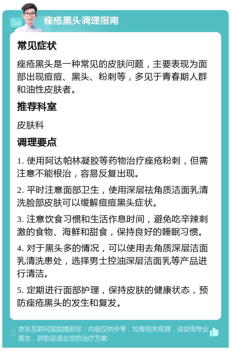 痤疮黑头调理指南 常见症状 痤疮黑头是一种常见的皮肤问题，主要表现为面部出现痘痘、黑头、粉刺等，多见于青春期人群和油性皮肤者。 推荐科室 皮肤科 调理要点 1. 使用阿达帕林凝胶等药物治疗痤疮粉刺，但需注意不能根治，容易反复出现。 2. 平时注意面部卫生，使用深层祛角质洁面乳清洗脸部皮肤可以缓解痘痘黑头症状。 3. 注意饮食习惯和生活作息时间，避免吃辛辣刺激的食物、海鲜和甜食，保持良好的睡眠习惯。 4. 对于黑头多的情况，可以使用去角质深层洁面乳清洗患处，选择男士控油深层洁面乳等产品进行清洁。 5. 定期进行面部护理，保持皮肤的健康状态，预防痤疮黑头的发生和复发。