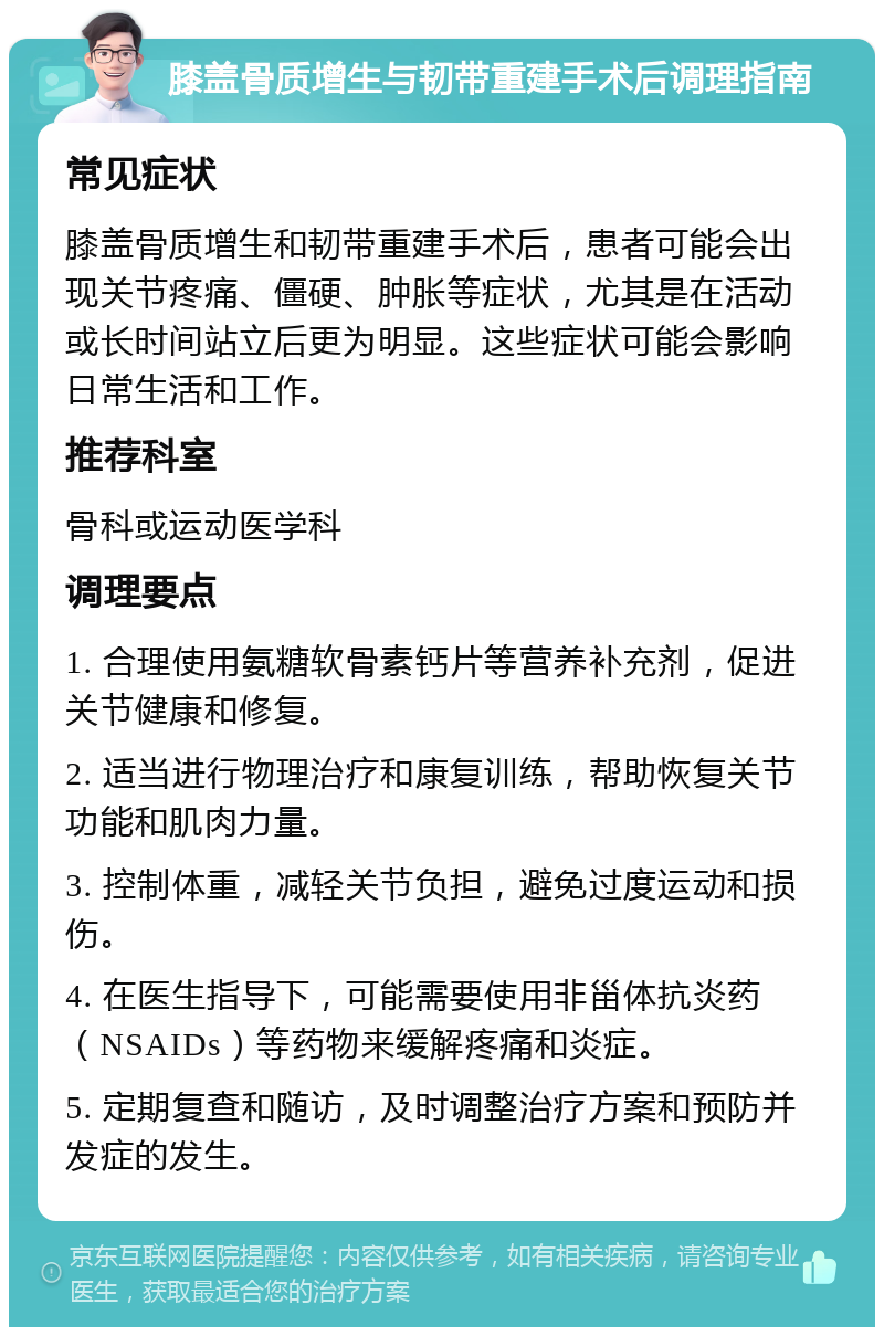 膝盖骨质增生与韧带重建手术后调理指南 常见症状 膝盖骨质增生和韧带重建手术后，患者可能会出现关节疼痛、僵硬、肿胀等症状，尤其是在活动或长时间站立后更为明显。这些症状可能会影响日常生活和工作。 推荐科室 骨科或运动医学科 调理要点 1. 合理使用氨糖软骨素钙片等营养补充剂，促进关节健康和修复。 2. 适当进行物理治疗和康复训练，帮助恢复关节功能和肌肉力量。 3. 控制体重，减轻关节负担，避免过度运动和损伤。 4. 在医生指导下，可能需要使用非甾体抗炎药（NSAIDs）等药物来缓解疼痛和炎症。 5. 定期复查和随访，及时调整治疗方案和预防并发症的发生。